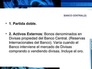 BANCO CENTRAL(2)
• 1. Partida doble.
• 2. Activos Externos: Bonos denominados en
Divisas propiedad del Banco Central. (Reservas
Internacionales del Banco). Varía cuando el
Banco interviene el mercado de Divisas
comprando o vendiendo divisas. Incluye el oro.
 