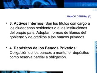 BANCO CENTRAL(3)
• 3. Activos Internos: Son los títulos con cargo a
los ciudadanos residentes o a las instituciones
del propio país. Adoptan formas de Bonos del
gobierno y de créditos a los bancos privados.
• 4. Depósitos de los Bancos Privados:
Obligación de los bancos a mantener depósitos
como reserva parcial a obligación.
 