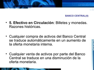 BANCO CENTRAL(4)
• 5. Efectivo en Circulación: Billetes y monedas.
Razones históricas.
• Cualquier compra de activos del Banco Central
se traduce automáticamente en un aumento de
la oferta monetaria interna.
• Cualquier venta de activos por parte del Banco
Central se traduce en una disminución de la
oferta monetaria.
 