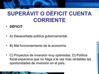 SUPERÁVIT O DÉFICIT CUENTA
CORRIENTE
• DÉFICIT:
• A) Desacertada política gubernamental.
• B) Mal funcionamiento de la economía.
• C) Proyectos de inversión muy optimistas. D) Política
fiscal expansiva que no haga a la vez más rentables las
oportunidades de inversión en el país.
 