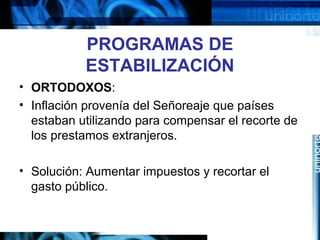 PROGRAMAS DE
ESTABILIZACIÓN
• ORTODOXOS:
• Inflación provenía del Señoreaje que países
estaban utilizando para compensar el recorte de
los prestamos extranjeros.
• Solución: Aumentar impuestos y recortar el
gasto público.
 