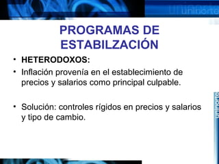 PROGRAMAS DE
ESTABILZACIÓN
• HETERODOXOS:
• Inflación provenía en el establecimiento de
precios y salarios como principal culpable.
• Solución: controles rígidos en precios y salarios
y tipo de cambio.
 