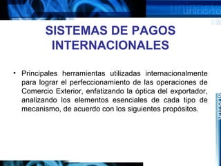 SISTEMAS DE PAGOS
INTERNACIONALES
• Principales herramientas utilizadas internacionalmente
para lograr el perfeccionamiento de las operaciones de
Comercio Exterior, enfatizando la óptica del exportador,
analizando los elementos esenciales de cada tipo de
mecanismo, de acuerdo con los siguientes propósitos.
 
