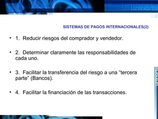 SISTEMAS DE PAGOS INTERNACIONALES(2)
• 1. Reducir riesgos del comprador y vendedor.
• 2. Determinar claramente las responsabilidades de
cada uno.
• 3. Facilitar la transferencia del riesgo a una “tercera
parte” (Bancos).
• 4. Facilitar la financiación de las transacciones.
 