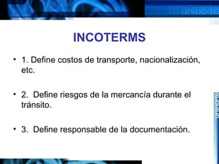 INCOTERMS
• 1. Define costos de transporte, nacionalización,
etc.
• 2. Define riesgos de la mercancía durante el
tránsito.
• 3. Define responsable de la documentación.
 