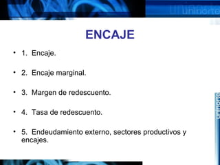 ENCAJE
• 1. Encaje.
• 2. Encaje marginal.
• 3. Margen de redescuento.
• 4. Tasa de redescuento.
• 5. Endeudamiento externo, sectores productivos y
encajes.
 