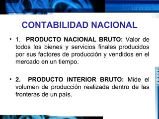 CONTABILIDAD NACIONAL
• 1. PRODUCTO NACIONAL BRUTO: Valor de
todos los bienes y servicios finales producidos
por sus factores de producción y vendidos en el
mercado en un tiempo.
• 2. PRODUCTO INTERIOR BRUTO: Mide el
volumen de producción realizada dentro de las
fronteras de un país.
 
