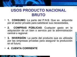 USOS PRODUCTO NACIONAL
BRUTO
• 1. CONSUMO: La parte del P.N.B. Que es adquirida
por el sector privado para satisfacer sus necesidades.
• 2. COMPRAS PÚBLICAS: Cualquier gasto en la
adquisición de un bien o servicio por la administración
central o regional.
• 3. INVERSIÓN: La parte del producto que es utilizada
por las empresas privadas para asegurar la producción
en el futuro.
• 4. CUENTA CORRIENTE
 