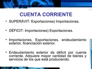 CUENTA CORRIENTE
• SUPERÁVIT: Exportaciones) Importaciones.
• DÉFICIT: Importaciones) Exportaciones.
• Importaciones, Exportaciones, endeudamiento
exterior, financiación exterior.
• Endeudamiento exterior da déficit por cuenta
corriente. Adquiere mayor cantidad de bienes y
servicios de los que está produciendo.
 