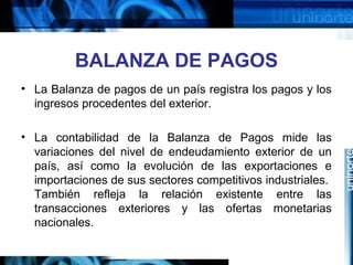 BALANZA DE PAGOS
• La Balanza de pagos de un país registra los pagos y los
ingresos procedentes del exterior.
• La contabilidad de la Balanza de Pagos mide las
variaciones del nivel de endeudamiento exterior de un
país, así como la evolución de las exportaciones e
importaciones de sus sectores competitivos industriales.
También refleja la relación existente entre las
transacciones exteriores y las ofertas monetarias
nacionales.
 