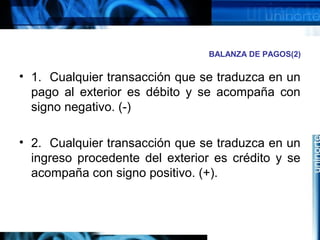 BALANZA DE PAGOS(2)
• 1. Cualquier transacción que se traduzca en un
pago al exterior es débito y se acompaña con
signo negativo. (-)
• 2. Cualquier transacción que se traduzca en un
ingreso procedente del exterior es crédito y se
acompaña con signo positivo. (+).
 