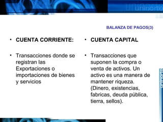 BALANZA DE PAGOS(3)
• CUENTA CORRIENTE:
• Transacciones donde se
registran las
Exportaciones o
importaciones de bienes
y servicios
• CUENTA CAPITAL
• Transacciones que
suponen la compra o
venta de activos. Un
activo es una manera de
mantener riqueza.
(Dinero, existencias,
fabricas, deuda pública,
tierra, sellos).
 