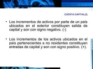 CUENTA CAPITAL(2)
• Los incrementos de activos por parte de un país
ubicados en el exterior constituyen salida de
capital y son con signo negativo. (-)
• Los incrementos de los activos ubicados en el
país pertenecientes a no residentes constituyen
entradas de capital y son con signo positivo. (+).
 