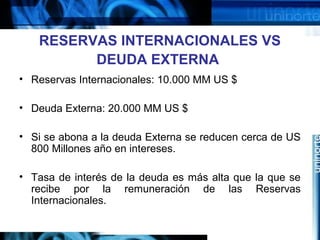 RESERVAS INTERNACIONALES VS
DEUDA EXTERNA
• Reservas Internacionales: 10.000 MM US $
• Deuda Externa: 20.000 MM US $
• Si se abona a la deuda Externa se reducen cerca de US
800 Millones año en intereses.
• Tasa de interés de la deuda es más alta que la que se
recibe por la remuneración de las Reservas
Internacionales.
 