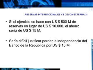 RESERVAS INTERNACIONALES VS DEUDA EXTERNA(3)
• Si el ejercicio se hace con US $ 500 M de
reservas en lugar de US $ 10.000. el ahorro
sería de US $ 15 M.
• Sería difícil justificar perder la independencia del
Banco de la República por US $ 15 M.
 