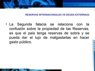 RESERVAS INTERNACIONALES VS DEUDA EXTERNA(4)
• La Segunda falacia se relaciona con la
confusión sobre la propiedad de las Reservas,
es que el país tenga reservas de sobra y se
pueda dar el lujo de malgastarlas en hacer
gasto público.
 