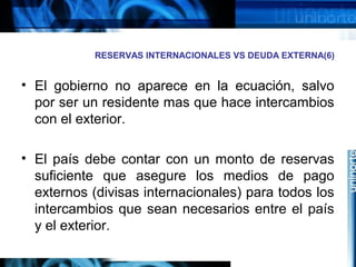 RESERVAS INTERNACIONALES VS DEUDA EXTERNA(6)
• El gobierno no aparece en la ecuación, salvo
por ser un residente mas que hace intercambios
con el exterior.
• El país debe contar con un monto de reservas
suficiente que asegure los medios de pago
externos (divisas internacionales) para todos los
intercambios que sean necesarios entre el país
y el exterior.
 
