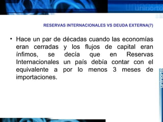 RESERVAS INTERNACIONALES VS DEUDA EXTERNA(7)
• Hace un par de décadas cuando las economías
eran cerradas y los flujos de capital eran
ínfimos, se decía que en Reservas
Internacionales un país debía contar con el
equivalente a por lo menos 3 meses de
importaciones.
 