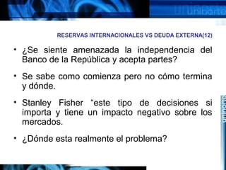 RESERVAS INTERNACIONALES VS DEUDA EXTERNA(12)
• ¿Se siente amenazada la independencia del
Banco de la República y acepta partes?
• Se sabe como comienza pero no cómo termina
y dónde.
• Stanley Fisher “este tipo de decisiones si
importa y tiene un impacto negativo sobre los
mercados.
• ¿Dónde esta realmente el problema?
 