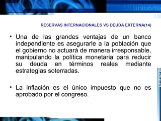 RESERVAS INTERNACIONALES VS DEUDA EXTERNA(14)
• Una de las grandes ventajas de un banco
independiente es asegurarle a la población que
el gobierno no actuará de manera irresponsable,
manipulando la política monetaria para reducir
su deuda en términos reales mediante
estrategias soterradas.
• La inflación es el único impuesto que no es
aprobado por el congreso.
 