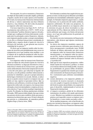 R E V I S T A D E L A c e p al 9 6 • D I C I E M B R E 2 0 0 8
Finanzas internacionales y desarrollo: ¿oportunidad o amenaza? • Jorge García-Arias
166
Por otra parte, los activos monetarios y financieros
son objeto de intercambio en mercados amplios, profundos
y líquidos, muchos de los cuales operan a nivel mundial.
Por lo tanto, las transacciones financieras internacionales
(de divisas y valores) representan una base tributaria
atractiva y muy dinámica. De ahí la idea de proponer
un impuesto sobre tales transacciones.
Con tasas impositivas muy bajas (0,1% - 0,2% en
las propuestas más ambiciosas y 0,01% - 0,02% en las
más moderadas)9 podrían obtenerse ingresos elevados,
siempre que se apliquen de forma relativamente coordi-
nada entre los principales centros financieros.Además,
estos impuestos pueden ayudar a corregir externalidades
si con ellos se eliminan transacciones consideradas de
utilidad nula o negativa desde el punto de vista de la
eficiencia del mercado, ya que generan una excesiva
volatilidad de los precios.10
El efecto que un impuesto tendría sobre las deci-
siones de inversión sería probablemente muy escaso en
comparación con el que tendrían otras medidas o con
el impacto de la regulación prudencial sobre las deci-
siones de cartera de muchas entidades e intermediarios
financieros.
Los impuestos sobre las transacciones financieras
suelen ser objeto de crítica desde el punto de vista de la
eficiencia económica: se alega que elevarían los costos y
reducirían el volumen de las transacciones; que modifi-
carían artificialmente el horizonte temporal del inversor
a costa del corto plazo; que reducirían la liquidez del
mercado y con ello podrían contribuir indirectamente a
aumentar la volatilidad, y que por su propia naturaleza
darían lugar a fenómenos en cascada.Además, se aduce
que no se puede conocer ni prever su impacto real, que
podría ser muy superior al gravamen teórico. Que su
incidencia sería arbitraria y existiría un riesgo de doble
imposición (sobre todo con respecto a las transacciones
efectuadas a través de intermediarios o empresas de inver-
sión colectiva).Y que existiría un peligro importante de
evasión. No obstante, las últimas aportaciones al debate
(Nissanke, 2005) parecen haber dejado claro que existen
mecanismos técnicos para establecer dicho gravamen y
minimizar las distorsiones que cause. El único obstáculo
que persiste es, evidentemente, de naturaleza política
(Agüera Sirgo y García-Arias, 2000).
9 Véase en Nissanke (2005) un análisis detallado de las propuestas.
10 Las operaciones con divisas representarían un caso especial; un
posible objetivo de un impuesto sobre las transacciones en divisas
sería el de combatir la especulación y contribuir a la estabilización de
los tipos de cambio (Agüera Sirgo y García-Arias, 2000).
En la literatura económica han surgido diversas pro-
puestas en torno a la idea de gravar diferentes actividades
generadoras de externalidades ambientales negativas: por
ejemplo, los llamados impuestos pigouvianos o, cuando
se relacionan con la protección del medio ambiente,
impuestos ambientales. De todas esas propuestas, la
que ha recibido mayor atención es un impuesto sobre
la emisiones de gases de efecto invernadero (y muy
especialmente de CO2). Quizá este ámbito de la tribu-
tación ambiental, que escapa a los límites del presente
ensayo, sea el que más publicaciones ha generado en
los últimos años.11
En relación con estos instrumentos de financiación
innovadores, cabe destacar aquí algunas conclusiones
(Atkinson, 2005):
i)	 los únicos dos impuestos mundiales capaces de
generar recursos suficientes para alcanzar el ob-
jetivo presupuestario considerado (unos 50.000
millones de dólares adicionales por año) serían
un impuesto sobre las transacciones financieras
internacionales y un impuesto sobre las emisio-
nes de CO2. Ambos son técnicamente factibles y
tendrían un impacto limitado sobre la eficiencia
y la producción.
ii)	 dado que las tasas impositivas propuestas, viables
desde el punto de vista técnico y político, se sitúan
en el extremo inferior de la banda posible, son pocas
las posibilidades de generar dobles dividendos.
Seguramente no quedará más remedio que escoger
entre instrumentos de financiación para el desarro-
llo e instrumentos para enfrentar externalidades
negativas.
iii)	 existen alternativas a los impuestos globales: el
incremento de recursos necesario se alcanzaría
con solo cumplir el requisito de destinar el 0,7%
del pib de los países desarrollados a la cooperación
para el desarrollo, implementando el servicio de
financiación internacional.
iv)	 el impacto económico global de los diferentes
instrumentos de política solo puede aproximarse
ex ante. Mientras esas medidas no sean puestas en
práctica será imposible conocer su impacto real y
los beneficios y costos totales asociados a ellas.
De las medidas propuestas, solo se han llevado a la
práctica tres iniciativas innovadoras: un impuesto sobre
los billetes aéreos, el Servicio Financiero Internacional
11 Véase en Sandmo (2005) una excelente evaluación de las posi-
bilidades de generar recursos para el financiamiento del desarrollo
mediante los impuestos ambientales, así como un repaso de la lite-
ratura sobre el tema.
 