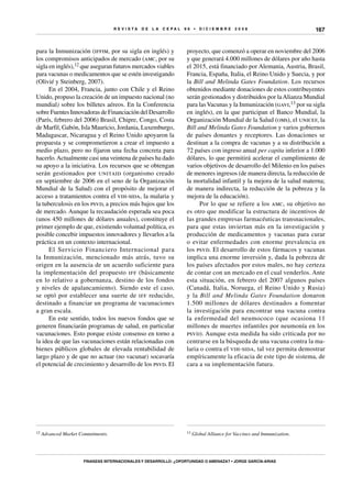 R E V I S T A D E L A c e p al 9 6 • D I C I E M B R E 2 0 0 8
Finanzas internacionales y desarrollo: ¿oportunidad o amenaza? • Jorge García-Arias
167
para la Inmunización (iffim, por su sigla en inglés) y
los compromisos anticipados de mercado (amc, por su
sigla en inglés),12 que aseguran futuros mercados viables
para vacunas o medicamentos que se estén investigando
(Olivié y Steinberg, 2007).
En el 2004, Francia, junto con Chile y el Reino
Unido, propuso la creación de un impuesto nacional (no
mundial) sobre los billetes aéreos. En la Conferencia
sobre Fuentes Innovadoras de Financiación del Desarrollo
(París, febrero del 2006) Brasil, Chipre, Congo, Costa
de Marfil, Gabón, Isla Mauricio, Jordania, Luxemburgo,
Madagascar, Nicaragua y el Reino Unido apoyaron la
propuesta y se comprometieron a crear el impuesto a
medio plazo, pero no fijaron una fecha concreta para
hacerlo.Actualmente casi una veintena de países ha dado
su apoyo a la iniciativa. Los recursos que se obtengan
serán gestionados por unitaid (organismo creado
en septiembre de 2006 en el seno de la Organización
Mundial de la Salud) con el propósito de mejorar el
acceso a tratamientos contra el vih-sida, la malaria y
la tuberculosis en los psvd, a precios más bajos que los
de mercado. Aunque la recaudación esperada sea poca
(unos 450 millones de dólares anuales), constituye el
primer ejemplo de que, existiendo voluntad política, es
posible concebir impuestos innovadores y llevarlos a la
práctica en un contexto internacional.
El Servicio Financiero Internacional para
la Inmunización, mencionado más atrás, tuvo su
origen en la ausencia de un acuerdo suficiente para
la implementación del propuesto iff (básicamente
en lo relativo a gobernanza, destino de los fondos
y niveles de apalancamiento). Siendo este el caso,
se optó por establecer una suerte de iff reducido,
destinado a financiar un programa de vacunaciones
a gran escala.
En este sentido, todos los nuevos fondos que se
generen financiarán programas de salud, en particular
vacunaciones. Esto porque existe consenso en torno a
la idea de que las vacunaciones están relacionadas con
bienes públicos globales de elevada rentabilidad de
largo plazo y de que no actuar (no vacunar) socavaría
el potencial de crecimiento y desarrollo de los psvd. El
12 Advanced Market Commitments.
proyecto, que comenzó a operar en noviembre del 2006
y que generará 4.000 millones de dólares por año hasta
el 2015, está financiado por Alemania, Austria, Brasil,
Francia, España, Italia, el Reino Unido y Suecia, y por
la Bill and Melinda Gates Foundation. Los recursos
obtenidos mediante donaciones de estos contribuyentes
serán gestionados y distribuidos por laAlianza Mundial
para lasVacunas y la Inmunización (gavi,13 por su sigla
en inglés), en la que participan el Banco Mundial, la
Organización Mundial de la Salud (oms), el unicef, la
Bill and Melinda Gates Foundation y varios gobiernos
de países donantes y receptores. Las donaciones se
destinan a la compra de vacunas y a su distribución a
72 países con ingreso anual per capita inferior a 1.000
dólares, lo que permitirá acelerar el cumplimiento de
varios objetivos de desarrollo del Milenio en los países
de menores ingresos (de manera directa, la reducción de
la mortalidad infantil y la mejora de la salud materna;
de manera indirecta, la reducción de la pobreza y la
mejora de la educación).
Por lo que se refiere a los amc, su objetivo no
es otro que modificar la estructura de incentivos de
las grandes empresas farmacéuticas transnacionales,
para que estas inviertan más en la investigación y
producción de medicamentos y vacunas para curar
o evitar enfermedades con enorme prevalencia en
los psvd. El desarrollo de estos fármacos y vacunas
implica una enorme inversión y, dada la pobreza de
los países afectados por estos males, no hay certeza
de contar con un mercado en el cual venderlos. Ante
esta situación, en febrero del 2007 algunos países
(Canadá, Italia, Noruega, el Reino Unido y Rusia)
y la Bill and Melinda Gates Foundation donaron
1.500 millones de dólares destinados a fomentar
la investigación para encontrar una vacuna contra
la enfermedad del neumococo (que ocasiona 11
millones de muertes infantiles por neumonía en los
psvd). Aunque esta medida ha sido criticada por no
centrarse en la búsqueda de una vacuna contra la ma-
laria o contra el vih-sida, tal vez permita demostrar
empíricamente la eficacia de este tipo de sistema, de
cara a su implementación futura.
13 Global Alliance for Vaccines and Immunization.
 
