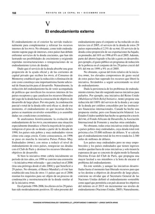 R E V I S T A D E L A c e p al 9 6 • D I C I E M B R E 2 0 0 8
Finanzas internacionales y desarrollo: ¿oportunidad o amenaza? • Jorge García-Arias
168
V
El endeudamiento externo
endeudamiento para el conjunto se ha reducido en dos
tercios (en el 2005, el servicio de la deuda de estos 29
países representaba el 2,5% de su pib). El servicio de la
deuda como proporción de sus exportaciones ha bajado,
en promedio, del 16% en 1996 al 8% en el 2005.Además,
parte del ahorro logrado sí ha ido a gasto en desarrollo;
por ejemplo, el gasto público en programas de reducción
de la pobreza en el conjunto de los 29 países creció del
6% del pib en 1999 a 9% en el 2005.
No obstante, a pesar del éxito relativo de la inicia-
tiva ppme, los elevados compromisos de gasto social
de estos países han superado los recursos que liberó la
iniciativa, llevándolos a seguir acrecentando su nivel
de endeudamiento.
Dada la persistencia de los problemas de endeuda-
miento externo, han ido surgiendo nuevas iniciativas para
paliarlos. Por ejemplo, una iniciativa del Reino Unido
(Multilateral Debt Relief Initiative, mdri) propone una
reducción del 100% del servicio de la deuda y un canje
de la deuda por créditos concedidos por las institucio-
nes financieras internacionales. Canadá ha hecho una
propuesta similar, pero con financiación bilateral. Los
Estados Unidos también han hecho su aportación a través
del fmi, el FondoAfricano de Desarrollo, laAsociación
Internacional de Fomento y muchas otras entidades.
No obstante, todas estas iniciativas están dirigidas
a países pobres muy endeudados, cuya deuda total está
próxima a los 55.000 millones de dólares. Y se calcula
que el endeudamiento total de los psvd ronda los 2.300
miles de millones de dólares.
Los países muy endeudados pero no muy empo-
brecidos y los países endeudados que tienen ingresos
medios quedan fuera de estas iniciativas y solo tienen la
esperanza de que se concrete de algún modo la llamada
Doctrina Evian del Club de París, que propugna una
mayor laxitud a sus miembros a la hora de encarar el
problema del endeudamiento.
En este sentido, y aunque las iniciativas desarro-
lladas hasta el momento han liberado recursos para que
se los destine a objetivos de desarrollo de largo plazo,
conviene no olvidar que el Secretario General de las
Naciones Unidas definió el endeudamiento sostenible
como aquel que permitiría a un país alcanzar los objetivos
del milenio en el 2015 sin incrementar sus niveles de
endeudamiento (Naciones Unidas, 2005). Naturalmente,
El endeudamiento en el exterior ha servido tradicio-
nalmente para complementar y reforzar los recursos
internos de los psvd. No obstante, como todo endeuda-
miento supone pago de intereses, estos países han debido
enfrentar servicios de la deuda crecientes, que han ido
lastrando sus posibilidades de crecimiento y exigiendo
repetidas reestructuraciones o renegociaciones de su
endeudamiento (crisis de deuda).
Dado que el servicio de la deuda absorbe una gran
proporción de la ayuda oficial y de las corrientes de
capital privado que reciben los psvd, el Consenso de
Monterrey estableció que la reducción o eliminación de
este costo constituye una importantísima fuente adicio-
nal de financiación para el desarrollo. Naturalmente, la
reducción del endeudamiento ha de venir acompañada
de políticas que movilicen los recursos internos de los
países receptores y que canalicen los recursos liberados
del yugo de la deuda hacia la consecución de objetivos de
desarrollo de largo plazo. Por otra parte, la condonación
parcial o total de la deuda sólo será eficaz si, desde ese
momento, el endeudamiento en que incurran dichos
países se mantiene en niveles sostenibles y es asumible
dadas sus condiciones económicas.
Si analizamos históricamente la evolución del
endeudamiento de los psvd, encontramos una situación
especialmente dramática: si bien la mayoría de los países
redujeron el peso de su deuda a partir de la década de
1990, los países más pobres y muy endeudados vieron
cómo esta carga crecía. Como consecuencia, en 1996
se puso en marcha la iniciativa Países Pobres Muy
Endeudados (ppme), con miras a reducir el nivel de
endeudamiento de estos países, renegociar sus deudas
con el Club de París y destinar los recursos liberados a
objetivos de desarrollo.
Si bien la iniciativa ppme cubría inicialmente un
periodo de tres años, en 1999 se convino una extensión
—la iniciativa ppme reforzada— que concluyó en el 2006
(tras una prórroga desde el año 2004) y que benefició a
29 países. No obstante, el Banco Mundial y el fmi han
establecido una lista de otros 11 países que en el 2006
reunían los requisitos para ser objeto de un proceso de
condonación y reestructuración de la deuda similar al
de la iniciativa ppme.
En el periodo 1996-2006, los efectos en los 29 países
han sido moderadamente positivos. El valor presente del
 