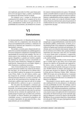 R E V I S T A D E L A c e p al 9 6 • D I C I E M B R E 2 0 0 8
Finanzas internacionales y desarrollo: ¿oportunidad o amenaza? • Jorge García-Arias
169
esto implicaría, para todos los ppme y para buena parte
de los psvd de ingresos bajos y medios, sencillamente
la condonación del monto total de su deuda.
En cualquier caso, y aunque se alcanzase una
condonación de la deuda con el conjunto de los psvd
(lo que es inviable hasta ahora), la sostenibilidad del
nuevo endeudamiento tendría mucho que ver con las
posibilidades de crecimiento y de entrada en los circuitos
de comercio internacional de estos países. El endeuda-
miento sostenible debería ser parte de una estrategia de
desarrollo más amplia que tratase los temas de comercio,
finanzas y endeudamiento en forma conjunta y coherente.
Ligando este asunto con la idea de reformar la arqui-
tectura financiera internacional, parecería perentorio el
establecimiento de una corte internacional de quiebras
y suspensiones de pago.
VI
Conclusiones
La internacionalización y la liberalización financieras
se hallan entre los componentes más destacados del
proceso de mundialización económica y sintetizan a la
perfección el dualismo que caracteriza a ese proceso:
oportunidad y amenaza.
Por un lado, y en teoría, pone a disposición del con-
junto de las economías del planeta una cantidad gigantesca
de recursos dispuestos a desplazarse al instante hacia las
oportunidades de inversión más rentables. Por otro, el
camino parece estar sembrado de escollos, tales como
agentes oligopólicos y guiados por instintos grupales
que dominan los mercados, recursos concentrados en
muy pocos centros financieros, blanqueo de capitales,
especulación, financiación de actividades ilegales y
crisis financieras y cambiarias recurrentes.
Ante el tema del desarrollo, las finanzas interna-
cionales presentan también esta condición dicotómica.
Por una parte, sin su desarrollo de las últimas déca-
das sería difícil explicar los progresos de economías
como China, India o las del sudeste asiático, que
han dispuesto de corrientes continuadas de capital
internacional para financiar su avance económico. El
resto de los psvd necesitan de las corrientes de capi-
tal privado y público para tratar de salir de la trampa
de subdesarrollo y pobreza en que se encuentran.
Por otra parte, hay desamparos y amenazas que
se ciernen sobre la conexión finanzas internacionales/
desarrollo. Los primeros porque muchos de los países
que más recursos necesitan no están entre las naciones
de destino de las corrientes de capital privado. Las se-
gundas porque los países que sí reciben estas corrientes
ven minados sus efectos benéficos por problemas de
volatilidad, escasez y concentración geográfica, por
el carácter especulativo de gran parte de ellas y, muy
especialmente, por su reversibilidad.
En este contexto, la aod está llamada a desempeñar
el papel que se asigna habitualmente a toda intervención
de naturaleza pública, institucional o, al menos, no es-
trictamente privada: el de compensar los desequilibrios y
rellenar las lagunas que la iniciativa privada genera. No
obstante, pese a la evolución relativamente satisfactoria
de esta asistencia en los últimos años, quedan problemas
importantes por solucionar: entre otros, los vinculados
a su escaso monto total, su estructura y composición,
su volatilidad y su alto grado de concentración espacial
y de condicionalidad.
De todas estas dificultades, la más cercana al tema
que se estudia aquí es que dicha aod no basta para
alcanzar los objetivos de desarrollo más imperativos.
En efecto, como se señaló más atrás, la literatura
sobre economía del desarrollo estima que se necesitan
unos 50.000 millones de dólares adicionales por año
de ayuda para alcanzar los objetivos del Milenio en
la fecha prevista (Naciones Unidas, 2001; Atkinson,
2005). Por lo tanto, tres son las alternativas: i) aumentar
la aod tradicional, ii) idear e implementar medidas
para lograr financiación adicional o iii) abandonar los
objetivos del Milenio.
Descartando la tercera opción, parece claro que
una combinación de las dos primeras es la alternativa
con más posibilidades de éxito. Sin embargo, tanto la
tendencia a la reducción del monto total de la aod en los
años 2006 y 2007 (debida principalmente a problemas
estructurales relacionados con la composición de la aod)
como el poco avance en la aplicación de los instrumentos
innovadores de financiación que se han analizado aquí,
parecen obligarnos a asociar los objetivos de desarrollo
del Milenio con esa secuencia final de las viejas películas
de la década de 1940, en las que el protagonista camina
y se pierde en la niebla.
 