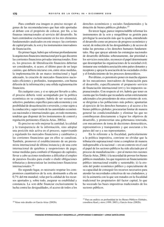 R E V I S T A D E L A c e p al 9 6 • D I C I E M B R E 2 0 0 8
Finanzas internacionales y desarrollo: ¿oportunidad o amenaza? • Jorge García-Arias
170
Para combatir esa imagen es preciso recoger al-
gunas de las recomendaciones que han sido aportadas
al debate con el propósito de colocar, por fin, a las
finanzas internacionales al servicio del desarrollo. Se
hará centrándose exclusivamente en los tres elementos
fundamentales analizados en este ensayo: las corrientes
de capital privado, la aod y los instrumentos innovadores
de financiación.
En primer lugar, habrá que reformar profundamente
la arquitectura financiera internacional por la que discurren
las corrientes financieras privadas internacionales. Esto
es, los procesos de liberalización financiera deberían
ser considerados, si acaso, el último paso de un largo
camino, que debiera iniciarse con, entre otras medidas,
la implementación de un marco institucional y legal
adecuado, la creación de mercados financieros nacio-
nales eficientes y profundos, transparentes, con buena
difusión de la información y una sólida reglamentación
financiera.
En cualquier caso, y si se opta por llevarlo a cabo,
el proceso debería venir acompañado por la política
económica en su conjunto; habría de ser secuencial,
selectivo, paulatino, específico para cada economía y con
posibilidad de desaceleración o reversión, y estar sujeto a
la conducción y supervisión de las autoridades económi-
cas nacionales e internacionales que, en todo momento,
tendrían que disponer de los instrumentos de control y
regulación pertinentes (García-Arias, 2002a).
Es preciso no solo mejorar la cantidad, la calidad
y la transparencia de la información, sino adoptar
una posición más activa en el proceso, supervisando
y regulando los mercados financieros y cambiarios y
las corrientes financieras que en ellos se canalizan.
También, promover el establecimiento de un presta-
mista internacional de última instancia y de una corte
internacional de quiebras y suspensiones de pago;
tomar medidas para combatir el blanqueo de capitales;
llevar a cabo acciones tendientes a dificultar el empleo
de paraísos fiscales para evadir o eludir obligaciones
tributarias y democratizar las instituciones financieras
internacionales.14
En segundo lugar, es necesario respetar los com-
promisos cuantitativos de la aod, destinando a ella un
0,7% del pib mundial; velar por la calidad de los recur-
sos aportados y, sobre todo, asegurar su estabilidad y
constancia. La aod debe financiar exclusivamente la
lucha contra las desigualdades, el acceso de todos a los
14 Véase más detalles en García-Arias (2002b).
derechos económicos y sociales fundamentales y la
dotación de bienes públicos globales.15
En tercer lugar, parece imprescindible reformar los
instrumentos de la aod y reequilibrar su gestión para
privilegiar la asociación más que la ayuda, entendiendo
el desarrollo como un proceso de progreso económico y
social, de reducción de las desigualdades y de acceso de
todas las personas a los derechos humanos fundamen-
tales. Hay que apoyar además las estrategias nacionales
de desarrollo definidas soberanamente, dar prioridad a
los servicios esenciales, reconocer el papel determinante
que desempeñan las organizaciones de la sociedad civil,
instaurar una verdadera asociación entre países donantes y
receptores y apoyar la asociación de las sociedades civiles
y el fortalecimiento de los procesos democráticos.
Por último, es perentorio poner en marcha algunos
de los mecanismos innovadores de financiación para
el desarrollo, específicamente el propuesto servicio
de financiación internacional (iff) y los impuestos su-
pranacionales. Con respecto al iff, habría que tener en
cuenta que los fondos que recaudaría serían estrictamente
adicionales a los procedentes de otras corrientes de aod;
se dirigirían a las poblaciones más pobres; apuntarían
al ejercicio de los derechos humanos y al acceso a los
bienes públicos globales; procurarían limitar de manera
general las condicionalidades y eliminar las que no
contribuyeran directamente a lograr los objetivos de
desarrollo, y promoverían una gobernanza renovada,
con mecanismos de toma de decisiones democráticos,
representativos y transparentes y que asociaran a los
países del sur y a sus representantes.
En lo referente a la fiscalidad, particularmente
a la política impositiva, conviene no olvidar que la
tributación supranacional viene a completar de manera
indispensable a la nacional —en un contexto en el cual
el papel de los sectores públicos ha sido afectado por el
proceso de mundialización— por al menos tres razones
(García-Arias, 2004): i) la necesidad de proveer los bienes
públicos mundiales, los que requieren un financiamiento
público internacional estable y sustentable; ii) la ero-
sión del poder económico público y especialmente de
su capacidad de conseguir los recursos necesarios para
atender las necesidades colectivas de sus ciudadanos, y
iii) la asimetría con la que son tratados en la fiscalidad
tradicional los propietarios del factor capital, lo que
ha socavado las bases impositivas tradicionales de los
sectores públicos.
15 Para un análisis en profundidad de los Bienes Públicos Globales,
consúltese Kaul y otros (1999, 2003) y García-Arias (2002b).
 