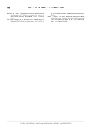 R E V I S T A D E L A c e p al 9 6 • D I C I E M B R E 2 0 0 8
Finanzas internacionales y desarrollo: ¿oportunidad o amenaza? • Jorge García-Arias
172
Sandmo, A. (2005): Environmental taxation and revenue for
development, en A. Atkinson (comp.), New Sources of
Development Finance, Nueva York, Oxford University
Press.
unctad (Conferencia de las Naciones Unidas sobre Comercio y
Desarrollo) (2003): World Investment Report, 2003. fdi Policies
for Development: National and International Perspectives,
Ginebra.
Weller, Ch. (2001): The Supply of Credit by Multinational Banks
in Developing and Transition Economies: Determinants and
Effects, desa Discussion Paper, Nº 16, ST/ESA/2001/DP.16,
Nueva York, Naciones Unidas.
 