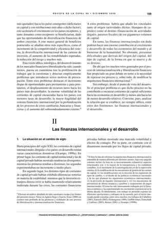R E V I S T A D E L A c e p al 9 6 • D I C I E M B R E 2 0 0 8
Finanzas internacionales y desarrollo: ¿oportunidad o amenaza? • Jorge García-Arias
159
más ajustados) hacia los países emergentes (deficitarios
en capital y con retribuciones más altas a dicho factor);
esto aceleraría el crecimiento en los países receptores, y
tanto donantes como receptores se beneficiarían, dado
que las oportunidades de diversificación financiera de
ambos crecerían. A este marco general de beneficios
potenciales se añadían otros más específicos, como el
incremento de la competitividad y eficiencia del siste-
ma, la diversificación internacional de las carteras de
inversión, el aumento de las rentabilidades esperadas,
la reducción del riesgo y muchos más.
Esta visión idílica, mitológica, del desenvolvimiento
de los mercados financieros liberalizados ha sido, cuando
menos, puesta en cuarentena tras la proliferación de
trabajos que la cuestionan y detectan empíricamente
problemas que introducen serios motivos de preocu-
pación. Entre esos problemas destacan el incremento
dispar de oportunidades para prestamistas y para pres-
tatarios, el desplazamiento de recursos netos hacia los
países más desarrollados, la enorme volatilidad de las
corrientes de capital encauzadas hacia los países con
menores tasas de desarrollo, la mayor fragilidad del
sistema financiero internacional por la profundización
de los procesos de crisis cambiarias, bancarias y finan-
cieras y el aumento del sobreendeudamiento externo.4
4 Efectuar un análisis detallado de tales cuestiones escapa a los límites
del presente ensayo.Véase enAgüera Sirgo y García-Arias (2000) un
examen más profundo de las promesas y realidades de este proceso
de liberalización e internacionalización financiera.
A estos problemas habría que añadir los vinculados
tanto al origen (actividades ilícitas, blanqueo de ca-
pitales) como al destino (financiación de actividades
ilegales, paraísos fiscales) de ese gigantesco volumen
de capital.
En suma, las finanzas internacionales sin duda
podrían hacer una enorme contribución al crecimiento
y desarrollo de todas las economías del mundo y al
bienestar de la humanidad. No obstante, presentan
dificultades que derivan del origen del capital, del
tipo de capital, de la forma en que se mueve y de
su destino.
De ahí que los muchos retos generados por el pro-
ceso de internacionalización y liberalización financiera
han propiciado un gran debate en torno a la necesidad
de repensar ese proceso y, sobre todo, de modificar la
arquitectura financiera internacional.5
Sin embargo, desde el punto de vista del desarro-
llo el principal problema es que dicho proceso no ha
contribuido a encauzar corrientes de capital suficientes
hacia las economías en desarrollo (y menos aún hacia las
de menor desarrollo relativo). Conviene, pues, analizar
la relación que se establece, no siempre idílica, entre
estos dos fenómenos: las finanzas internacionales y
el desarrollo.
5 Si bien la idea de reformar la arquitectura financiera internacional es
entendida de manera diferente por distintos autores, bajo este epígrafe
solemos incluir (la lista no es necesariamente exhaustiva) aspectos
relacionados con: i) la mejora de la transparencia y los estándares
contables, ii) el incremento de la autorregulación y/o de la supervisión
externa, iii) la modificación de los mecanismos de gestión de las cuentas
de capital, iv) las modificaciones en la elección de los regímenes de
tipos de cambio, v) el diseño de las políticas económicas nacionales
y de las que plantean los organismos económicos internacionales,
vi) la provisión de liquidez internacional y vii) los mecanismos de
prestamista de última instancia y quiebras y suspensiones de pagos
internacionales. El tema ha sido intensamente trabajado por la litera-
tura económica y ha experimentado un crecimiento exponencial en la
última década. Evidentemente, este trabajo no pretende exponer las
diferentes aportaciones y enfoques de la cuestión, pero el lector inte-
resado puede consultar, entre otros muchos, los trabajos de Caballero
(2003), Eatwell (2002), Eichengreen (1999), Griffith-Jones, Gottschalk
y Cailloux (2003), Kenen (2001) y Ocampo (1999b).
II
Las finanzas internacionales y el desarrollo
1.	 La situación en el cambio de siglo
Hasta principios del siglo XXI, las corrientes de capital
internacionales dirigidas a los países en desarrollo tenían
varias características distintivas (Ocampo, 1999a). En
primer lugar, las corrientes de capital institucional y las de
capital privado habían mostrado tendencias divergentes:
mientras las primeras tendían a disminuir, las segundas
experimentaban un incremento a medio plazo.
En segundo lugar, los distintos tipos de corrientes
de capital privado habían exhibido diferencias notorias
en materia de estabilidad: mientras que la inversión ex-
tranjera directa (ied) se había mantenido relativamente
inalterada durante las crisis, las corrientes financieras
privadas habían mostrado una marcada volatilidad y
efectos de contagio. Por su parte, en contraste con el
dinamismo mostrado por los flujos de capital privado,
 