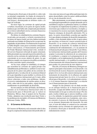 R E V I S T A D E L A c e p al 9 6 • D I C I E M B R E 2 0 0 8
Finanzas internacionales y desarrollo: ¿oportunidad o amenaza? • Jorge García-Arias
160
la financiación oficial para el desarrollo (y sobre todo
su principal componente, los fondos de asistencia bi-
lateral) había tenido una evolución poco satisfactoria
(aid fatigue), disminuyendo en términos reales a lo
largo de la década.
En tercer lugar, las corrientes de capital privado
se habían concentrado en los países de ingreso medio,
tendencia que solo había sido compensada parcialmente
por el efecto redistributivo de las corrientes financieras
públicas a nivel mundial.
Por último, la volatilidad de las corrientes financie-
ras privadas, por una parte, y su fuerte concentración en
los países de ingreso medio, por otra, habían terminado
generando necesidades de financiación excepcional de
magnitudes sin precedentes. Esa financiación excepcional
se había dirigido a unas pocas economías emergentes.
Como consecuencia, el financiamiento proveniente
del Fondo Monetario Internacional (fmi), incluido el
del servicio financiero reforzado de ajuste estructural,
había presentado una marcada trayectoria anticíclica en
relación con las corrientes de capital privado y se había
concentrado en un escaso número de países, los que
debieron cumplir con exigencias de política económica
de sobra conocidas (ajuste estructural).
Así las cosas, aunque la volatilidad y el contagio
que mostraban las corrientes de capital privado eran
indudablemente problemáticos, también lo eran la mar-
ginación de los países más pobres de las corrientes de
capital privado y la reducción de la asistencia bilateral
de la que dependían en gran medida. La reforma de la
estructura financiera internacional, por lo tanto, debía
ofrecer soluciones a todos estos problemas. Además,
el excesivo endeudamiento de muchos países en desa-
rrollo, sobre todo de los más pobres, seguía limitando
notablemente sus posibilidades de desarrollo.
En este contexto, los Jefes de Estado y de Gobierno,
reunidos en la Conferencia Internacional sobre la
Financiación para el Desarrollo que se realizó en
Monterrey, México, bajo el auspicio de las Naciones
Unidas, adoptaron una resolución para hacer frente a
los problemas de esta índole: el Consenso de Monterrey
(Naciones Unidas, 2002).
2.	 El Consenso de Monterrey
El Consenso de Monterrey está construido sobre la idea
de que la cooperación internacional al desarrollo debe ser
vista como una tarea en la que deben participar tanto los
países desarrollados como los países subdesarrollados
y/o en vías de desarrollo (psvd).
Más concretamente, en esta alianza cada psvd acepta
ser el principal responsable de su propio desarrollo, por lo
cual deberá i) mejorar su gobernanza interna; ii) combatir
la corrupción; iii) implementar las políticas y efectuar las
inversiones que conducen al crecimiento y al empleo, y
iv) maximizar los recursos nacionales disponibles para
financiar estrategias de desarrollo adicionales. Por su
parte, los países desarrollados acuerdan que aquellos
psvd que adopten estrategias de desarrollo transparentes,
creíbles y bien diseñadas deben recibir el apoyo pleno
que necesitan, en forma de i) mayor asistencia para el
desarrollo; ii) un sistema de comercio internacional
más orientado al desarrollo; iii) medidas de alivio o
condonación del endeudamiento, y iv) un aumento de
la financiación privada para el desarrollo.Y, por último,
las instituciones internacionales garantes del Consenso
aceptan i) acrecentar la coherencia de sus actuaciones;
ii) coordinarse y cooperar en la programación de sus
actividades y en la implementación de políticas de de-
sarrollo internacionales, y iii) modificar la estructura y
el funcionamiento del sistema financiero internacional
para ayudar a la consecución de estos objetivos.
Para ello, el Consenso de Monterrey distinguió seis
aspectos principales relacionados con el desarrollo: i) la
movilización de recursos financieros nacionales de los
propios psvd; ii) el uso del comercio internacional como
instrumento de desarrollo; iii) la afluencia de capital
internacional privado hacia los psvd; iv) la asistencia
oficial para el desarrollo; v) el endeudamiento externo,
y vi) el sistema financiero internacional y su relación
con el financiamiento para el desarrollo.
Aunque los dos primeros son sin duda cruciales
en un enfoque holístico de la financiación para el
desarrollo, escapan del ámbito estricto de las finanzas
internacionales en las que se centra este ensayo. Por otra
parte, resulta evidente que es preciso modificar, como
ya se ha señalado, la arquitectura general del sistema
financiero internacional con el propósito, entre otros,
de convertir el proceso de liberalización financiera
en un elemento dinamizador del desarrollo. En todo
caso, el resto del trabajo se centrará en las cuestiones
relacionadas con las corrientes de capital privado, con
la asistencia oficial para el desarrollo (aod) y con el
endeudamiento externo.
 