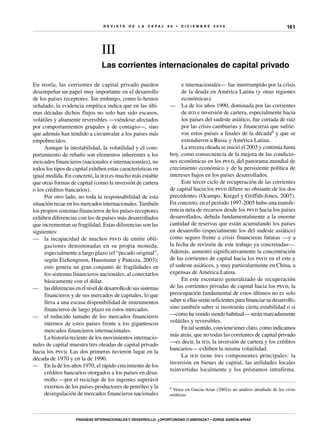 R E V I S T A D E L A c e p al 9 6 • D I C I E M B R E 2 0 0 8
Finanzas internacionales y desarrollo: ¿oportunidad o amenaza? • Jorge García-Arias
161
III
Las corrientes internacionales de capital privado
e internacionales— fue interrumpido por la crisis
de la deuda en América Latina (y otras regiones
económicas).
—	 La de los años 1990, dominada por las corrientes
de ied e inversión de cartera, especialmente hacia
los países del sudeste asiático, fue cortada de raíz
por las crisis cambiarias y financieras que sufrie-
ron estos países a finales de la década6 y que se
extendieron a Rusia y América Latina.
La tercera oleada se inició el 2003 y continúa hasta
hoy, como consecuencia de la mejora de las condicio-
nes económicas en los psvd, del panorama mundial de
crecimiento económico y de la persistente política de
intereses bajos en los países desarrollados.
Este tercer ciclo de recuperación de las corrientes
de capital hacia los psvd difiere no obstante de los dos
precedentes (Ocampo, Kregel y Griffith-Jones, 2007).
En concreto, en el período 1997-2005 hubo una transfe-
rencia neta de recursos desde los psvd hacia los países
desarrollados, debida fundamentalmente a la enorme
cantidad de reservas que están acumulando los países
en desarrollo (especialmente los del sudeste asiático)
como seguro frente a crisis financieras futuras —y a
la fecha de revisión de este trabajo ya concretadas—.
Además, aumentó significativamente la concentración
de las corrientes de capital hacia los psvd en el este y
el sudeste asiáticos, y muy particularmente en China, a
expensas de América Latina.
En este escenario generalizado de recuperación
de las corrientes privadas de capital hacia los psvd, la
preocupación fundamental de estos últimos no es solo
saber si ellas serán suficientes para financiar su desarrollo,
sino también saber si mostrarán cierta estabilidad o si
—como ha venido siendo habitual— serán marcadamente
volátiles y reversibles.
En tal sentido, conviene tener claro, como indicamos
más atrás, que no todas las corrientes de capital privado
—es decir, la ied, la inversión de cartera y los créditos
bancarios— exhiben la misma volatilidad.
La ied tiene tres componentes principales: la
inversión en bienes de capital, las utilidades locales
reinvertidas localmente y los préstamos intrafirma.
6 Véase en García-Arias (2002a) un análisis detallado de las crisis
asiáticas.
En teoría, las corrientes de capital privado pueden
desempeñar un papel muy importante en el desarrollo
de los países receptores. Sin embargo, como lo hemos
señalado, la evidencia empírica indica que en las últi-
mas décadas dichos flujos no solo han sido escasos,
volátiles y altamente reversibles —viéndose afectados
por comportamientos grupales y de contagio—, sino
que además han tendido a circunvalar a los países más
empobrecidos.
Aunque la inestabilidad, la volatilidad y el com-
portamiento de rebaño son elementos inherentes a los
mercados financieros (nacionales e internacionales), no
todos los tipos de capital exhiben estas características en
igual medida. En concreto, la ied es mucho más estable
que otras formas de capital (como la inversión de cartera
o los créditos bancarios).
Por otro lado, no toda la responsabilidad de esta
situación recae en los mercados internacionales. También
los propios sistemas financieros de los países receptores
exhiben diferencias con los de países más desarrollados
que incrementan su fragilidad. Estas diferencias son las
siguientes:
—	 la incapacidad de muchos psvd de emitir obli-
gaciones denominadas en su propia moneda,
especialmente a largo plazo (el “pecado original”,
según Eichengreen, Hausmann y Panizza, 2003);
esto genera un gran conjunto de fragilidades en
los sistemas financieros nacionales, al conectarlos
básicamente con el dólar.
—	 lasdiferenciasenelniveldedesarrollodesussistemas
financieros y de sus mercados de capitales, lo que
lleva a una escasa disponibilidad de instrumentos
financieros de largo plazo en estos mercados.
—	 el reducido tamaño de los mercados financieros
internos de estos países frente a los gigantescos
mercados financieros internacionales.
La historia reciente de los movimientos internacio-
nales de capital muestra tres oleadas de capital privado
hacia los psvd. Las dos primeras tuvieron lugar en la
década de 1970 y en la de 1990.
—	 En la de los años 1970, el rápido crecimiento de los
créditos bancarios otorgados a los países en desa-
rrollo —por el reciclaje de los ingentes superávit
externos de los países productores de petróleo y la
desregulación de mercados financieros nacionales
 