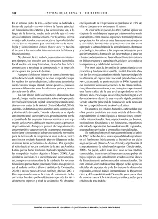 R E V I S T A D E L A c e p al 9 6 • D I C I E M B R E 2 0 0 8
Finanzas internacionales y desarrollo: ¿oportunidad o amenaza? • Jorge García-Arias
162
En el último ciclo, la ied —sobre todo la dedicada a
bienes de capital— se convirtió en la fuente principal
de financiamiento externo y ha demostrado ser, a lo
largo de la historia, mucho más estable que el resto
de las corrientes internacionales. Por lo demás, ofrece
ventajas adicionales: entre otras, eleva la productividad
de los países receptores por la transferencia de tecno-
logía y conocimiento técnico (know-how) y facilita
el acceso a los mercados internacionales de bienes y
financiamiento.
No obstante, la ied también presenta inconvenientes:
por ejemplo, sus vínculos con la estructura económica
local suelen ser muy limitados, exacerba los déficit
comerciales y restringe la competencia y la inversión
de riesgo en los países de destino.
Aunque el debate es intenso en torno al monto real
de los beneficios de la ied y al desfase temporal con que
los reciben los países de destino, la literatura económica
suele convenir en que el saldo neto es positivo, pero con
enormes diferencias entre los distintos países y dentro
de cada uno de ellos.
En este último ciclo los beneficios claramente han
crecido, lo que resulta esperanzador, sobre todo porque la
inversión en bienes de capital viene representando unas
dos terceras partes de la ied total (Banco Mundial, 2004).
Además, se detectan algunos cambios en la composición
y destino de la inversión. Lo más relevante es su rápido
crecimiento en el sector servicios, principalmente por la
expansión de las empresas transnacionales en ese seg-
mento de los psvd, debida en muchos casos a procesos
de privatización.Aunque en general el comportamiento
anticompetitivo característico de las empresas transnacio-
nales tiene consecuencias adversas cuando la normativa
para la defensa de la competencia local es laxa, la ied
en el sector terciario ha tenido efectos diferentes en las
distintas áreas económicas de destino. Por ejemplo,
el salto hacia el sector servicios de la ied en América
Latina parece haber tenido un efecto de expulsión sobre
las compañías locales (Agosin y Mayer, 2000). Algo
similar ha sucedido en el sector bancario latinoamerica-
no, aunque esta orientación de la ied hacia los sectores
financieros parece haber generado efectos más positivos
en el sudeste asiático (Banco Asiático de Desarrollo,
2004) o en los países del este europeo (Weller, 2001).
Otro aspecto relevante de la ied es el crecimiento de las
corrientes Sur-Sur, que benefician en especial a los psvd
de menores ingresos y nivel de desarrollo. No obstante,
el conjunto de la ied presenta un problema: el 75% de
ella se concentra en solamente 10 países.
Al tenor de lo expuesto, los psvd podrían aplicar un
conjunto de medidas para lograr que la ied contribuya más
al desarrollo, entre ellas las siguientes: formular políticas
que potencien los enlaces entre las empresas extranjeras
y las locales; favorecer las exportaciones con alto valor
agregado y la transferencia de conocimientos, destrezas
y tecnología; incentivar a las empresas extranjeras para
que inviertan en la formación del factor trabajo, y crear un
clima económico interno favorable mediante inversiones
en infraestructura y capacitación, códigos de conducta
transparentes y estabilidad normativa.
Por otro lado, la inversión de cartera tiende a ser
procíclica y fuertemente reversible y volátil. Durante años
(en las dos oleadas anteriores) fue la fuente principal de
la afluencia de capital internacional privado hacia los
psvd, alcanzando su punto más alto en 1996.A partir de
ese momento, como consecuencia de las crisis cambia-
rias y financieras asiáticas y sus contagios, experimentó
una fuerte caída, de la que está recuperándose en los
últimos años. Pese a que sus efectos pueden llegar a ser
devastadores en el caso de una reversión rápida, continúa
siendo la fuente principal de financiación de la deuda en
los psvd, especialmente en América Latina.
En cuanto a los créditos bancarios, cabe señalar que
ellos pueden contribuir en cierta medida al desarrollo,
especialmente si están ligados a transacciones comer-
ciales internacionales. Son proporcionados por bancos,
instituciones financieras y no financieras, organismos
oficiales de exportación, bancos de desarrollo regionales,
aseguradoras privadas y compañías especializadas.
Su participación creció marcadamente hasta las crisis
de 1997; de hecho, tuvo una responsabilidad importante
en el fenómeno, básicamente al incentivar un ciclo
auge-depresión (García-Arias, 2002a) y al potenciar el
comportamiento de rebaño en los agentes (García-Arias,
2006). Su papel, sobre todo en el caso de los créditos
comerciales, tiene especial importancia para países de
bajos ingresos que difícilmente acceden a otras clases
de financiamiento en los mercados internacionales. En
este sentido, convendría alentar el papel de las agencias
oficiales de exportación y de los bancos de desarrollo
regionales, como el Banco Interamericano de Desarrollo
(bid) y el BancoAsiático de Desarrollo, para que actúen
de manera contracíclica mediante garantías y avales para
créditos de esta índole.
 