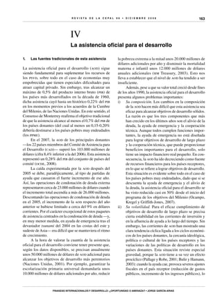 R E V I S T A D E L A c e p al 9 6 • D I C I E M B R E 2 0 0 8
Finanzas internacionales y desarrollo: ¿oportunidad o amenaza? • Jorge García-Arias
163
IV
La asistencia oficial para el desarrollo
la pobreza extrema a la mitad unos 20.000 millones de
dólares adicionales por año y disminuir la mortalidad
materna e infantil unos 12.000 millones de dólares
anuales adicionales (hm Treasury, 2003). Esto nos
lleva a establecer que el nivel de aod ha tendido a ser
insuficiente.
Además, pese a que su valor total creció desde fines
de los años 1990, la asistencia oficial para el desarrollo
presenta algunos problemas importantes:
i)	 Su composición. Los cambios en la composición
de la aod hacen más difícil que esta asistencia sea
eficaz para alcanzar objetivos de desarrollo sólidos.
La razón es que los tres componentes que más
han crecido en los últimos años son el alivio de la
deuda, la ayuda de emergencia y la cooperación
técnica. Aunque todos cumplen funciones impor-
tantes, la ayuda de emergencia no está diseñada
para lograr objetivos de desarrollo de largo plazo
y la cooperación técnica, que puede proporcionar
beneficios importantes para el desarrollo, solo
tiene un impacto financiero real pequeño. En con-
secuencia, la aod ha ido decreciendo como fuente
de recursos financieros para los países receptores,
en lo que se refiere a lograr objetivos de desarrollo.
Esta situación es evidente sobre todo en el caso de
los países pobres muy endeudados, dado que si se
descuenta la ayuda de emergencia y el alivio de
la deuda, la asistencia oficial para el desarrollo se
ha visto reducida casi en 50% desde el inicio del
programa de los objetivos del Milenio (Ocampo,
Kregel y Griffith-Jones, 2007).
ii)	 Su volatilidad. Para el eficaz cumplimiento de
objetivos de desarrollo de largo plazo se precisa
cierta estabilidad en las corrientes de inversión y
en la afluencia de ayuda a lo largo del tiempo. Sin
embargo, las corrientes de aod han mostrado una
clara tendencia cíclica ligada a los ciclos económi-
cos de los países donantes, la cercanía ideológica,
política o cultural de los países receptores y las
variaciones de las políticas de desarrollo en los
países donantes. Esta situación reviste especial
gravedad, porque la aod tiene a su vez un efecto
procíclico (Pallage y Robe, 2001; Bulir y Hamann,
2003): cuando la ayuda cae, provoca severos ajustes
fiscales en el país receptor (reducción de gastos
públicos, incremento de los ingresos públicos), lo
1.	 Las fuentes tradicionales de esta asistencia
La asistencia oficial para el desarrollo (aod) sigue
siendo fundamental para suplementar los recursos de
los psvd, sobre todo en el caso de economías muy
empobrecidas que tienen especiales dificultades para
atraer capital privado. Sin embargo, tras alcanzar un
máximo de 0,5% del producto interno bruto (pib) de
los países más desarrollados en la década de 1960,
dicha asistencia cayó hasta un histórico 0,22% del pib
en los momentos previos a los acuerdos de la Cumbre
del Milenio, de las Naciones Unidas. En este sentido, el
Consenso de Monterrey reafirma el objetivo tradicional
de que la asistencia alcance al menos el 0,7% del pib de
los países donantes (del cual al menos un 0,15-0,20%
debería destinarse a los países pobres muy endeudados
(los ppme).
En el 2007, la aod de los principales donantes
—los 22 países miembros del Comité deAsistencia para
el Desarrollo (cad)— superó los 103.000 millones de
dólares (cifra 8,4% inferior a la del 2006). Esta asistencia
representó un 0,28% del pib del conjunto de países del
comité (ocde, 2008).
La caída experimentada por la aod después del
2005 se debe, paradójicamente, al tipo de partidas de
ayuda que causaron el fuerte incremento de ese año.
Así, las operaciones de condonación de deuda externa
representaron cerca de 23.000 millones de dólares cuando
el incremento total ascendía a más de 26.000 millones.
Descontando las operaciones de condonación de deuda
en el 2005, el incremento de la aod respecto del año
anterior se hubiese limitado a cerca del 9% en dólares
corrientes. Por el carácter excepcional de estos paquetes
de asistencia centrados en la condonación de deuda —y,
en muy menor medida, en ayuda de emergencia tras el
devastador tsunami del 2004 en las costas del este y
sudeste deAsia— era difícil que se mantuviera el ritmo
de crecimiento.
A la hora de valorar la cuantía de la asistencia
oficial para el desarrollo conviene tener presente que,
según los datos disponibles, se precisan anualmente
unos 50.000 millones de dólares de aod adicional para
alcanzar los objetivos de desarrollo más perentorios
(Naciones Unidas, 2001). Por ejemplo, garantizar la
escolarización primaria universal demandaría unos
10.000 millones de dólares adicionales por año, reducir
 