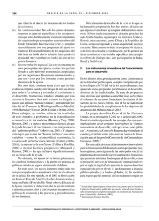 R E V I S T A D E L A c e p al 9 6 • D I C I E M B R E 2 0 0 8
Finanzas internacionales y desarrollo: ¿oportunidad o amenaza? • Jorge García-Arias
164
que refuerza el efecto del descenso de los fondos
de asistencia.
iii)	 Su condicionalidad. No solo los países donantes
imponen exigencias específicas a los receptores,
sino que estas habitualmente vienen acompañadas
del requisito de que estos países sean miembros del
Fondo Monetario Internacional (fmi) y cumplan
razonablemente con sus programas de ajuste es-
tructural. El incumplimiento de los requisitos del
fmi tiene un doble efecto adverso: hace perder la
ayuda del fmi y también los fondos de aod de los
países donantes.
iv)	 Su concentración espacial. La aod se concentra en
unos pocos países receptores, a saber, los que han
llevado a cabo reformas estructurales auspiciadas
por los organismos financieros internacionales y
que son vistos por los donantes como gestores
eficientes de la ayuda.
Por otro lado, conviene tener claro que no hay
evidencia empírica concluyente de que la aod sea eficaz
para reducir la pobreza y estimular el crecimiento y
el desarrollo. Numerosos estudios señalan que esta
asistencia funciona bien solo cuando va dirigida a
países que aplican “buenas políticas”, entendiendo por
tales las del Consenso de Washington (Banco Mundial,
1998; Burnside y Dollar, 2000; Collier y Dollar, 2001).
Otros trabajos, en cambio, achacan los resultados
de esos estudios a problemas en la especificación
econométrica de los modelos (Hansen y Tarp, 2000:
Beynon, 2003), e incluso encuentran evidencia de que
la ayuda favorece el crecimiento, con independencia
del “ambiente político” (Morrissey, 2001). Y algunos
concluyen que no son las “buenas políticas” sino otras
variables —como la vulnerabilidad económica, la
existencia de perturbaciones externas (Collier y Dehn,
2001), la presencia de conflictos (Collier y Hoeffler,
2002) e incluso factores geográficos (Dalgaard y
Hansen, 2001)— las que influyen significativamente
en la eficacia de la ayuda.
No obstante, los temas de la buena gobernanza,
los cambios institucionales y la puesta en práctica de
políticas ortodoxas siguen dominando el debate.
En todo caso, los países donantes están cada vez
más preocupados de las cuestiones relativas a la eficacia
de su ayuda. En este sentido, en el 2003 se llevó a cabo
en Roma el Foro de Alto Nivel sobre Armonización, y
luego en París el Foro deAlto Nivel sobre la Eficacia de
laAyuda, con miras a elaborar un plan de acción tendiente
a armonizar (entre ellos y con los países receptores) las
políticas de asistencia y las prácticas y procedimientos
de los donantes.
Otro elemento destacable de la aod es lo que se
ha llamado la cooperación Sur-Sur, esto es, el hecho de
que algunos psvd donen ayuda para el desarrollo a otros
psvd. Si bien tradicionalmente el donante principal ha
sido Arabia Saudita, seguida por los Emiratos Árabes y
Kuwait, otras naciones, como China y la República de
Corea, se han incorporado y están adquiriendo un peso
creciente. Básicamente se trata de cooperación técnica,
o de foros de consulta y coordinación, por lo general en
áreas económicas o sectoriales específicas (un ejemplo
es el Foro de Diálogo ibsa, con participación de India,
Brasil y Sudáfrica).
2.	 Los instrumentos innovadores del financiamiento
para el desarrollo
En los últimos años, principalmente como consecuencia
de la dificultad política para cumplir el objetivo de que
la aod llegue al 0,7% del pib de los países donantes, han
aparecido varias propuestas para financiar el desarrollo,
distintas de las tradicionales. Se trata de propuestas
muy diversas que apuntan a aumentar en el corto plazo
el volumen de recursos financieros destinados al de-
sarrollo de los países pobres, con el fin de maximizar
las probabilidades de cumplimiento de los objetivos de
desarrollo del Milenio para el 2015.
La propia Asamblea General de las Naciones
Unidas, en su resolución S-24/2 del 1 de julio del 2000,
llamó al estudio riguroso de las ventajas, desventajas e
implicaciones de un conjunto heterogéneo de “fuentes
innovadoras de desarrollo, tanto privadas como públi-
cas”.Asimismo, la Comisión Europea ha estimulado el
estudio y el debate sobre estas nuevas fuentes de finan-
ciación para el desarrollo (Comisión de las Comunidades
Europeas, 2005).7
En este cajón de sastre de instrumentos innovadores
para la financiación del desarrollo caben propuestas muy
heterogéneas, pero algunas de las principales son: i) las
plataformas de emisión de nuevos instrumentos financieros
que permitan adelantar fondos para el desarrollo, como
el propuesto servicio de financiación internacional (iff
por su sigla en inglés)8 o la emisión de nuevos derechos
especiales de giro en el fmi; ii) las donaciones a alianzas
público-privadas y a fondos globales; iii) las medidas
para lograr que las remesas de los migrantes tengan un
7 Se han dado algunos pasos en esta dirección, puesto que las Naciones
Unidas ha financiado y publicado un estudio sobre el tema llevado a
cabo por prestigiosos expertos mundiales en cuestiones de financiación
para el desarrollo (Atkinson, 2005).
8 International Finance Facility.
 