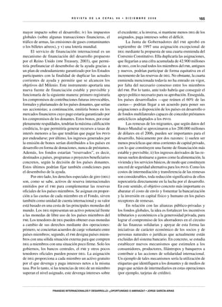 R E V I S T A D E L A c e p al 9 6 • D I C I E M B R E 2 0 0 8
Finanzas internacionales y desarrollo: ¿oportunidad o amenaza? • Jorge García-Arias
165
mayor impacto sobre el desarrollo; iv) los impuestos
globales (sobre algunas transacciones financieras, el
tráfico de armas, las emisiones de gases contaminantes
o los billetes aéreos), y v) una lotería mundial.
El servicio de financiación internacional es un
mecanismo de financiación del desarrollo propuesto
por el Reino Unido (hm Treasury, 2003), que permi-
tiría prefinanciar el desembolso de la ayuda gracias a
un plan de endeudamiento garantizado por los Estados
participantes con la finalidad de duplicar las actuales
corrientes de ayuda y permitir que se alcancen los
objetivos del Milenio. Este instrumento aportaría una
nueva fuente de financiación estable y previsible y
funcionaría de la siguiente manera: primero registraría
los compromisos de contribuciones futuras irrevocables,
formales y plurianuales de los países donantes, que serían
sus accionistas; a continuación, emitiría bonos en los
mercados financieros cuyo pago estaría garantizado por
los compromisos de los donantes. Estos bonos, por estar
plenamente respaldados, tendrían la máxima calificación
crediticia, lo que permitiría generar recursos a tasas de
interés menores a las que tendrían que pagar los psvd
por endeudarse; por último, los ingresos generados por
la emisión de bonos serían distribuidos a los países en
desarrollo en forma de donaciones, nunca de préstamos.
Además, los fondos estarían “reservados”, es decir,
destinados a países, programas o proyectos beneficiarios
concretos, según la decisión de los países donantes.
Estos últimos podrían fijar también condiciones para
el desembolso de la ayuda.
Por otro lado, los derechos especiales de giro (deg)
son, como se sabe, activos de reserva internacionales
emitidos por el fmi para complementar las reservas
oficiales de los países miembros. Se asignan en propor-
ción a las cuotas de cada miembro en el Fondo, sirven
también como unidad de cuenta internacional y su valor
está basado en una cesta de las principales monedas del
mundo. Los deg representan un activo potencial frente
a las monedas de libre uso de los países miembros del
fmi. Los tenedores de deg pueden obtener esas monedas
a cambio de sus derechos mediante dos operaciones:
primero, se conciertan acuerdos de canje voluntario entre
países miembros; segundo, el fmi designa países miem-
bros con una sólida situación externa para que compren
deg a miembros con una situación poco firme. Solo los
gobiernos, los bancos centrales, el fmi y otros pocos
tenedores oficiales pueden poseer deg. La asignación
de deg proporciona a cada miembro un activo gratuito
por el que devenga y paga intereses netos a la misma
tasa. Por lo tanto, si las tenencias de deg de un miembro
superan el nivel asignado, este devenga intereses sobre
el excedente; a la inversa, si mantiene menos deg de los
asignados, paga intereses sobre el déficit.
La Junta de Gobernadores del fmi aprobó en
septiembre de 1997 una asignación excepcional de
deg mediante la propuesta de una cuarta enmienda del
Convenio Constitutivo. Ella duplicaría las asignaciones,
que llegarían a una cifra acumulada de 42.900 millones
de deg, con lo cual todos los miembros del fmi, antiguos
y nuevos, podrían participar de forma equitativa en el
incremento de las reservas de deg. No obstante, la cuarta
enmienda mencionada todavía no ha entrado en vigor,
por falta del necesario consenso entre los miembros
del fmi. Por lo tanto, ante todo habría que conseguir el
apoyo político necesario para su aprobación. Enseguida,
los países desarrollados —que reúnen el 60% de las
cuotas— podrían llegar a un acuerdo para poner sus
asignaciones a disposición de los países en desarrollo o
de fondos multilaterales capaces de conceder préstamos
anticíclicos adaptados a los psvd.
Las remesas de los migrantes, que según datos del
Banco Mundial se aproximaron a los 200.000 millones
de dólares en el 2006, pueden ser importantes para el
desarrollo, básicamente por dos razones: i) suelen ser
menos procíclicas que otras corrientes de capital privado,
con lo que constituyen una fuente de financiación más
estable y previsible; ii) los ingresos derivados de las re-
mesas suelen destinarse a gastos como la alimentación, la
vivienda y los servicios básicos, de modo que constituyen
una red de seguridad alternativa para los psvd. Como los
costos de intermediación y transferencia de las remesas
son considerables, toda reducción significativa de ellos
repercutiría directamente en la lucha por el desarrollo.
En este sentido, el objetivo concreto más importante es
abaratar el costo de envío y fomentar la bancarización
y la inversión en capital físico y humano en los países
receptores de remesas.
En relación con las alianzas público-privadas y
los fondos globales, la idea es fortalecer los incentivos
tributarios y económicos a la generosidad privada, para
lograr el compromiso de los ahorradores en el circuito
de las finanzas solidarias y apoyar de esta forma las
iniciativas de carácter económico de los socios y de
personas naturales o jurídicas que actualmente están
excluidas del sistema bancario. En concreto, se estudia
establecer nuevos mecanismos que estimulen a los
consumidores, productores, filántropos y banqueros a
contribuir a las acciones de solidaridad internacional.
Un ejemplo de tales mecanismos sería la utilización de
etiquetas que identifiquen a los donantes y de medios de
pago que actúen de intermediarios en estas operaciones
(por ejemplo, tarjetas de crédito).
 