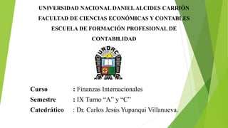 UNIVERSIDAD NACIONAL DANIEL ALCIDES CARRIÓN
FACULTAD DE CIENCIAS ECONÓMICAS Y CONTABLES
ESCUELA DE FORMACIÓN PROFESIONAL DE
CONTABILIDAD
Curso : Finanzas Internacionales
Semestre : IX Turno “A” y “C”
Catedrático : Dr. Carlos Jesús Yupanqui Villanueva.
 