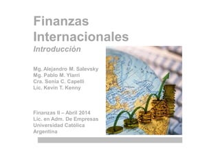 Finanzas
Internacionales
Introducción
Mg. Alejandro M. Salevsky
Mg. Pablo M. Ylarri
Cra. Sonia C. Capelli
Lic. Kevin T. Kenny
Finanzas II – Abril 2014
Lic. en Adm. De Empresas
Universidad Católica
Argentina
"… for the citizens of most
countries today, the
success of their economy in
the harsh world of global
competition is of paramount
importance." Deanne Julius,
2005
 