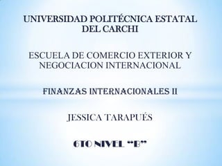 UNIVERSIDAD POLITÉCNICA ESTATAL
          DEL CARCHI

ESCUELA DE COMERCIO EXTERIOR Y
  NEGOCIACION INTERNACIONAL

   FINANZAS INTERNACIONALES II

        JESSICA TARAPUÉS

         6TO NIVEL “B”
 