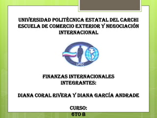 UNIVERSIDAD POLITÉCNICA ESTATAL DEL CARCHI
ESCUELA DE COMERCIO EXTERIOR Y NEGOCIACIÓN
              INTERNACIONAL




        FINANZAS INTERNACIONALES
              INTEGRANTES:

DIANA CORAL RIVERA Y DIANA GARCÍA ANDRADE

                  CURSO:
                   6TO B
 