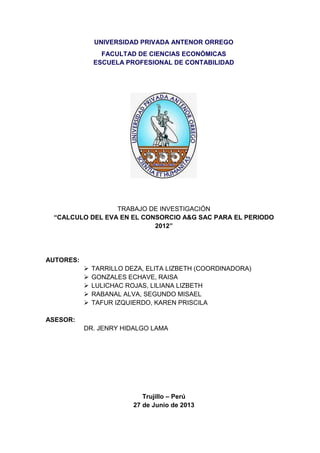 UNIVERSIDAD PRIVADA ANTENOR ORREGO
FACULTAD DE CIENCIAS ECONÓMICAS
ESCUELA PROFESIONAL DE CONTABILIDAD
TRABAJO DE INVESTIGACIÓN
“CALCULO DEL EVA EN EL CONSORCIO A&G SAC PARA EL PERIODO
2012”
AUTORES:
 TARRILLO DEZA, ELITA LIZBETH (COORDINADORA)
 GONZALES ECHAVE, RAISA
 LULICHAC ROJAS, LILIANA LIZBETH
 RABANAL ALVA, SEGUNDO MISAEL
 TAFUR IZQUIERDO, KAREN PRISCILA
ASESOR:
DR. JENRY HIDALGO LAMA
Trujillo – Perú
27 de Junio de 2013
 