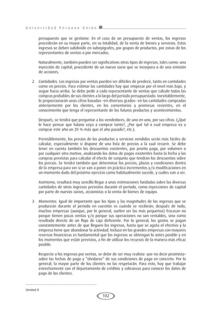 U n i v e r s i d a d P e r u a n a U n i ó n
Unidad II
102
presupuesto que se gestione. En el caso de un presupuesto de ventas, los ingresos
procederán en su mayor parte, en su totalidad, de la venta de bienes y servicios. Estos
ingresos se deben subdividir en subepígrafes, por grupos de productos, por zonas de los
representantes de ventas o por mercados.
Naturalmente, también pueden ser significativos otros tipos de ingresos, tales como: una
inyección de capital, procedente de un nuevo socio que se incorpora o de una emisión
de acciones.
2.	 Cantidades. Los ingresos por ventas pueden ser difíciles de predecir, tanto en cantidades
como en precios. Para estimar las cantidades hay que empezar por el nivel más bajo, y
seguir hacia arriba. Se debe pedir a cada representante de ventas que calcule todas las
compras probables de sus clientes a lo largo del período presupuestado. Inevitablemente,
le proporcionarán unas cifras basadas –en diversos grados– en las cantidades compradas
anteriormente por los clientes, en los comentarios y promesas recientes, en el
conocimiento que tenga el representante de los futuros productos y acontecimientos.
Después, se tendrá que preguntar a los vendedores, de uno en uno, por sus cifras. (¿Qué
le hace pensar que fulano vaya a comprar tanto?, ¿Por qué tal o cual empresa va a
comprar este año un 20 % más que el año pasado?, etc.).
Previsiblemente, los precios de los productos y servicios vendidos serán más fáciles de
calcular, especialmente si dispone de una lista de precios a la cual recurrir. Se debe
tener en cuenta también los descuentos existentes, por pronto pago, por volumen o
por cualquier otro motivo, analizando los datos de pagos existentes hasta la fecha y las
compras previstas para calcular el efecto de conjunto que tendrán los descuentos sobre
los precios. Se tendrá también que determinar los precios, plazos y condiciones dentro
de la empresa para ver si se van a poner en práctica incrementos y/o modificaciones en
un momento dado del próximo ejercicio como habitualmente sucede, y cuáles van a ser.
Asimismo, resultará muy sencillo llegar a unas estimaciones fundadas sobre las diversas
cantidades de otros ingresos previstos durante el período, como inyecciones de capital
por parte de nuevos socios, accionistas o la venta de bienes de equipo.
3.	 Momentos. Igual de importante que los tipos y las magnitudes de los ingresos que se
producirán durante el período en cuestión es cuándo se recibirán; después de todo,
muchas empresas (aunque, por lo general, suelen ser las más pequeñas) fracasan no
porque tienen pocas ventas y/o porque sus operaciones no son rentables, sino como
resultado directo de un flujo de caja deficiente. Por lo general, los gastos se pagan
constantemente antes de que lleguen los ingresos, hasta que se agota el efectivo y la
empresa tiene que abandonar la actividad. Incluso en las grandes empresas con mayores
reservas financieras es fundamental que los ingresos se obtengan lo antes posible y en
los momentos que están previstos, a fin de utilizar los recursos de la manera más eficaz
posible.
Respecto a los ingresos por ventas, se debe de ser muy realista –por no decir pesimista–
sobre las fechas de pago y “olvidarse” de sus condiciones de pago en concreto. Por lo
general, la mayor parte de los clientes no las respetarán. Para esto, hay que trabajar
estrechamente con el departamento de créditos y cobranzas para conocer los datos de
pago de los clientes.
 