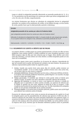 U n i v e r s i d a d P e r u a n a U n i ó n
Unidad IV
136
Luego se calcula la antigüedad promedio obteniendo un promedio ponderado de 15, 45 y
75. Los parámetros son los porcentajes de cuentas por cobrar que tienen antigüedades de 0
a 30, 30 a 60 y 60 a 90 días, respectivamente.
Los mismos fenómenos que afectan un calendario de antigüedad afectan la antigüedad
promedio. Los cambios en las condiciones de crédito, en los hábitos de pago, o en los niveles
de venta, pueden hacer que la edad promedio aumente o disminuya.
7.5.3 SEguImIENTo DE clIENTES A cRÉDITo QuE No pAgAN
Los mejores clientes a crédito pagan sus cuentas oportunamente y el trato con ellos no tiene
problemas. Unos cuantos clientes a crédito resultarán ser unos verdaderos gorrones y será
difícil recuperar algo de ellos por más esfuerzos que se hagan. Otros clientes caen entre
estos dos extremos, y el trato exitoso con estos clientes a crédito marginales puede ser una
clave de la rentabilidad.
Los negocios siguen varios pasos específicos en el proceso de cobranza, dependiendo de
qué tan vencida esté la cuenta, del tamaño de la deuda y de otros factores. Un proceso de
cobranza representativo podría incluir los siguientes pasos:
1.	 Cartas. Cuando una cuenta tiene unos pocos días de vencida, podría enviarse un
“recordatorio amable”. Si no se recibe el pago, podrían enviarse una o dos cartas más,
con un tono cada vez más severo y exigente.
2.	 Llamadas telefónicas. Después del primer par de cartas, se llama por teléfono al cliente.
Si el cliente está teniendo problemas financieros, podría llegarse a un acuerdo. Un pago
parcial es mejor que ningún pago.
3.	 Visitas personales. El vendedor que efectuó la venta puede visitar al cliente para
solicitar el pago. Se pueden usar otros cobradores especiales además del vendedor.
4.	 Agencias de cobranza. La cuenta se turna a una agencia de cobranza o estudio de
abogados que se especializa en cobrar cuentas vencidas. Las agencias de cobranza por
lo regular se quedan con una cuota, digamos la mitad de lo que se recupere, y solo
recuperan una fracción de las cuentas tras las que van. Por ello, la pérdida de la compañía
puede ser una porción considerable de las cuentas turnadas.
5.	 Procesos legales. Si la cuenta tiene el tamaño suficiente, podría usarse una acción legal
para obtener una sentencia contra el deudor.
El proceso de cobranza puede verse como un proceso de presupuesto de capital en el cual
la compañía quiere usar los procedimientos de cobranza que generen el VAN más alto. Si
vemos la cobranza de este modo, hay varios principios importantes que podemos seguir. La
secuencia de labores de cobranza comienza con los menos costosos y continúa con técnicas
cada vez más costosas solo si los primeros métodos han fallado. Las cartas podrían costar a
la empresa solo $0,50, mientras que las llamadas telefónicas podrían costar en promedio
Ejemplo:
Antigüedad promedio de las cuentas por cobrar de Productos Unión
¿Qué antigüedad promedio tienen las cuentas por cobrar de Productos Unión?
Utilizando el calendario de antigüedad de la tabla 3 y el punto medio de cada categoría (por ejemplo,
15 es el punto medio de la categoría 0-30), estimamos el promedio ponderado de 34,29.
Edad promedio = 0,502(15) + 0,353(45) + 0,145(75) = 7,53 + 15,885 + 10,875 = 34,29 días. ■
 