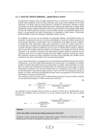 FACULTAD DE CIENCIAS EMPRESARIALES
Finanzas I
63
4.2.1. CoSTo DEl cRÉDITo comERcIAl, ¿QuIÉN pAgA El coSTo?
Es importante reconocer que el crédito comercial tiene un costo por el uso de fondos en el
tiempo. Estuvo implícito en las secciones anteriores, que no hay costos explícitos en el crédito
comercial si el cliente paga la cuenta durante el período de descuento o durante el plazo
convenido, si no le fue concedido ningún descuento. Aunque esta suposición es válida, desde
el punto de vista del análisis marginal, no tiene en cuenta el hecho de que alguien debe pagar
el costo del crédito comercial, ya que el uso de fondos durante un período de tiempo no es
gratis. La carga puede caer sobre el proveedor, el comprador o sobre ambos. El proveedor
puede trasladar el costo al comprador cargándole mayores precios.
Sin embargo, en el caso de un producto con demanda elástica, el proveedor puede ser
renuente a aumentar los precios y termina absorbiendo el costo del crédito comercial. En
circunstancias diferentes, el proveedor está en condiciones de trasladar el costo al cliente.
El comprador debe determinar quién está asumiendo el costo del crédito comercial; si
encuentra que es él quien está respondiendo deseará considerar otros proveedores para ver
si puede encontrar mejores condiciones en otra parte. El cliente debe reconocer, además,
que el costo del crédito comercial cambia con el tiempo. En períodos de tasas de interés
crecientes y de estrechez monetaria, los proveedores pueden aumentar el precio de sus
productos para tener en cuenta el mayor costo que implica mantener cuentas por cobrar.
Este aumento en precio no debe confundirse con otras alzas originadas por cambios en las
condiciones de oferta y demanda en los mercados del producto.
Si no se ofrece descuento, o si el pago se hace con la suficiente prontitud como para aprovechar
el descuento, el uso del crédito del proveedor no le cuesta nada a la compañía. En cambio,
cuando se ofrecen descuentos pero no se aprovechan, el crédito comercial implica un costo.
Debe ser obvio que cuando una compañía ofrece un descuento por pronto pago, el precio
descontado es el precio “real” de la mercancía. Esto es, si la factura es por $100 y se ofrece
un descuento del 2 % por pronto pago, el precio “real” es de $98. Si la compañía no paga su
factura en 10 días, de hecho está pidiendo prestado $98 y está pagando $2 de intereses por
el préstamo al renunciar al descuento.
Para calcular la tasa de interés para el crédito comercial usamos la tasa de interés nominal.
La tasa nominal anual para el crédito comercial es entonces:
(1)
TNA =
% descuento
x
365
100% – %
descuento
Período total – período de
descuento
Sin embargo, la tasa nominal anual no toma en cuenta el efecto de la capitalización de los
intereses. El verdadero costo por intereses es la tasa efectiva anual TEA, que para el crédito
comercial es:
(2)
TEA = 1 +
% descuento
365
– 1Período total – período de
descuento
100% – %
descuento
Ejemplo:
Costo del crédito comercial para Representaciones Carito SAC
¿Cuánto le cuesta a Carito SAC renunciar al descuento y pagar al término de crédito total si los
términos son 2/10 neto 30. Utilizando la ecuación (1), la TNA es:
 