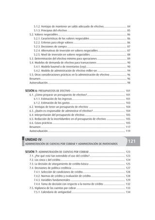 5.1.2. Ventajas de mantener un saldo adecuado de efectivo.................................. 84
5.1.3. Principios del efectivo...................................................................................... 85
5.2. Valores negociables................................................................................................... 86
5.2.1. Características de los valores negociables...................................................... 86
5.2.2. Criterios para elegir valores............................................................................. 86
5.2.3. Decisiones de compra...................................................................................... 87
5.2.4. Alternativas de inversión en valores negociables.......................................... 87
5.2.5. Nivel de inversión en valores negociables..................................................... 88
5.3. Determinación del efectivo mínimo para operaciones........................................... 89
5.4. Modelos de demanda de efectivo para transacciones............................................ 90
5.4.1. Modelo baumol o de inventarios (cep)........................................................... 90
5.4.2. Modelo de administración de efectivo miller-orr........................................... 94
5.5. Otras consideraciones prácticas en la administración de efectivo......................... 96
Resumen............................................................................................................................ 96
Autoevaluación.................................................................................................................. 98
SESIÓN 6: PRESUPUESTOS DE EFECTIVO............................................................................... 101
6.1. ¿Cómo preparar un presupuesto de efectivo?........................................................ 101
6.1.1. Estimación de los ingresos............................................................................. 101
6.1.2. Estimación de los gastos................................................................................ 103
6.2. Ventajas de tener un presupuesto de efectivo ..................................................... 104
6.3. ¿Quién es responsable de administrar el efectivo?............................................... 104
6.4. Interpretación del presupuesto de efectivo........................................................... 105
6.5. Reducción de la incertidumbre en el presupuesto de efectivo............................ 105
6.6. Casos prácticos......................................................................................................... 105
Resumen.......................................................................................................................... 117
Autoevaluación................................................................................................................ 119
UNIDAD IV:
ADMINISTRACIÓN DE CUENTAS POR COBRAR Y ADMINISTRACIÓN DE INVENTARIOS
SESIÓN 7: ADMINISTRACIÓN DE CUENTAS POR COBRAR..................................................... 123
7.1. ¿Por qué está tan extendido el uso del crédito?.................................................... 123
7.2. Las cinco c del crédito.............................................................................................. 124
7.3. La decisión de otorgamiento de crédito básica..................................................... 125
7.4. Decisiones de política crediticia.............................................................................. 127
7.4.1. Selección de condiciones de crédito............................................................. 128
7.4.2. Normas de crédito y evaluación de crédito.................................................. 128
7.4.3. Variables fundamentales............................................................................... 129
7.4.4. Toma de decisión con respecto a la norma de crédito................................ 132
7.5. Vigilancia de las cuentas por cobrar....................................................................... 133
7.5.1. Calendario de antigüedad.............................................................................. 134
121
 