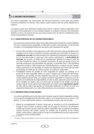 U n i v e r s i d a d P e r u a n a U n i ó n
Unidad III
86
5.2 VALORES NEGOCIABLES
Los valores negociables son instrumentos del mercado monetario a corto plazo que pueden
convertirse fácilmente en efectivo. Tales valores suelen incluirse entre los activos líquidos de la
empresa.
La empresa puede tener diferentes impulsos para invertir u obtener valores negociables entre
los cuales el más importante es el de mantener liquidez en cualquier momento. Esta motivación
también se basa en la premisa de que una empresa debe tratar de obtener rendimientos sobre
fondos temporalmente inactivos. 
5.2.1 CARAcTERÍSTIcAS DE loS VAloRES NEgocIAblES
Lascaracterísticasbásicasdelosvaloresnegociablesdeterminanelgradodesucomerciabilidad.
Para seR verdaderamente negociable, un valor debe cumplir con lo siguiente: (1) un mercado
accesible y (2) probabilidad mínima de que pierda valor (seguridad de capital).
1.	 Un mercado accesible. El mercado para un valor debe presentar tanto profundidad como
amplitud a fin de reducir al mínimo el tiempo requerido para convertirlo en efectivo. La
amplitud de mercado está determinada por la cantidad de participantes (compradores).
Así, un mercado amplio es aquel que tiene muchos participantes. La profundidad de
mercado, por su parte, se define por su capacidad para absorber la compra o venta de
una gran cantidad de valores en unidades monetarias; de aquí que pueda tenerse un
mercado amplio pero sin profundidad. Por ejemplo, es preferible tener 1 000 miembros
dispuestos a comprar 2 000 acciones que 100 000 dispuestos a comprar una sola. Aunque
ambas características son deseables es mucho más importante que el mercado presente
profundidad, de modo que los valores puedan ser realmente negociables.
2.	 Probabilidad mínima de pérdida de valor (seguridad de capital). Las pérdidas en el
precio de un valor negociable deben ser pocas o ninguna con el transcurso del tiempo.
Considérese, por ejemplo, un valor adquirido hace poco por $1 000 dólares. Si se puede
vender rápidamente por $500, ¿se le puede considerar negociable? La respuesta es no. De
acuerdo con la definición de negociabilidad, el valor no debe solamente poseer la facultad
de ser vendido con rapidez, sino a un precio que se acerque lo más posible al precio de
compra original. A este aspecto de la negociación se le conoce como seguridad de capital.
Por ello, solo los valores que puedan ser convertidos fácilmente en efectivo sin sufrir una
importante disminución en su valor deben destinarse a las inversiones a corto plazo.
5.2.2 CRITERIoS pARA ElEgIR VAloRES
Los criterios aplicables para la selección entre el amplio rango de valores disponibles incluyen
1) el riesgo de incumplimiento de diferentes valores, 2) el riesgo de la tasa de interés, 3) la
liquidez, y 4) los rendimientos relativos. A continuación veremos cada uno de ellos:
1.	 Riesgo de incumplimiento. El primer riesgo que se considera es el de incumplimiento
(riesgo de que el emisor no pueda cumplir con los pagos de intereses y de principal a
medida que venzan). De paso, todos los valores negociables que se negocian en cualquier
sistema financiero del mundo, excepto los emitidos por el gobierno de los Estados
Unidos, están sujetos a algún grado de riesgo de incumplimiento para las corporaciones
y empresas de los Estados Unidos.2
2	 Los valores emitidos por otros gobiernos, como el suizo o el británico, pueden considerarse libres de riesgo de incumplimiento
 