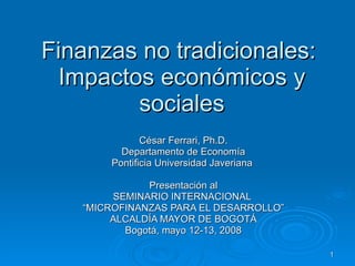 Finanzas no tradicionales:  Impactos económicos y sociales César Ferrari, Ph.D. Departamento de Economía Pontificia Universidad Javeriana   Presentación al SEMINARIO INTERNACIONAL  “ MICROFINANZAS PARA EL DESARROLLO” ALCALDÍA MAYOR DE BOGOTÁ Bogotá, mayo 12-13, 2008 