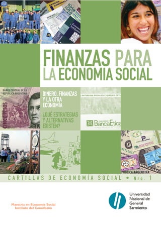 FINANZAS PARA
                   LA ECONOMIA SOCIAL
                   DINERO, FINANZAS
                   Y LA OTRA
                   ECONOMÍA
                   ¿QUÉ ESTRATEGIAS
                   Y ALTERNATIVAS
                   EXISTEN?




CARTILLAS DE ECONOMÍA SOCIAL • Nro. 1



Maestría en Economía Social
 Instituto del Conurbano
 