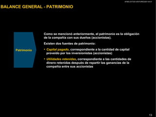 AP/BG-ZXT333-VENTURES2001-04-01
13
BALANCE GENERAL - PATRIMONIO
Como se mencionó anteriormente, el patrimonio es la obligación
de la compañía con sus dueños (accionistas).
Existen dos fuentes de patrimonio:
• Capital pagado, correspondiente a la cantidad de capital
proveído por los inversionistas (accionistas)
• Utilidades retenidas, correspondiente a las cantidades de
dinero retenidas después de repartir las ganancias de la
compañía entre sus accionistas
Patrimonio
 